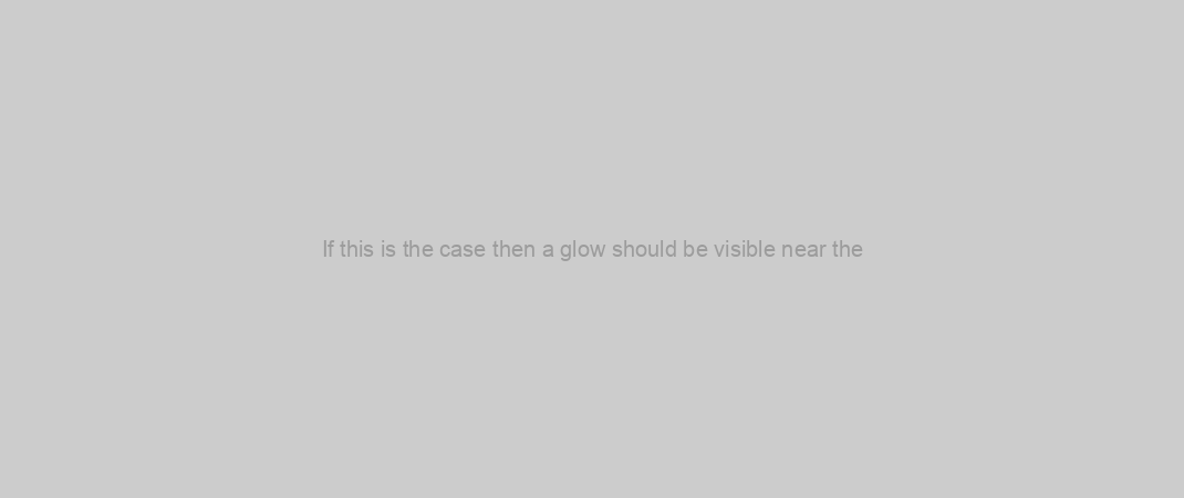 If this is the case then a glow should be visible near the